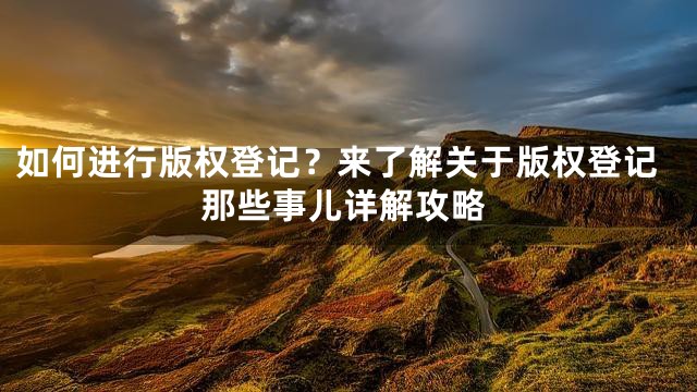 如何进行版权登记？来了解关于版权登记那些事儿详解攻略
