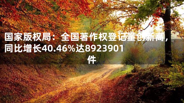 国家版权局：全国著作权登记量创新高，同比增长40.46%达8923901件