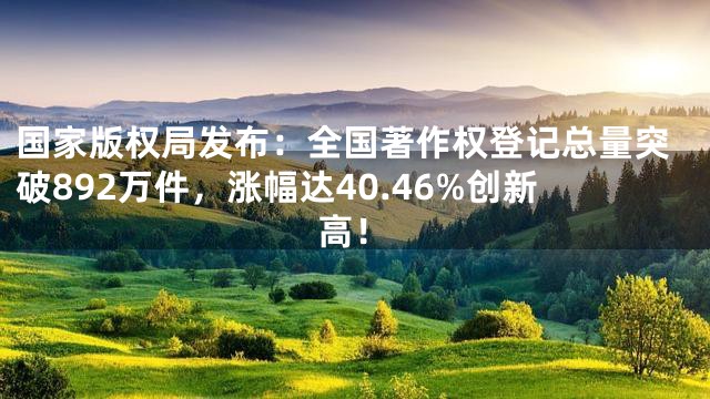 国家版权局发布：全国著作权登记总量突破892万件，涨幅达40.46%创新高！