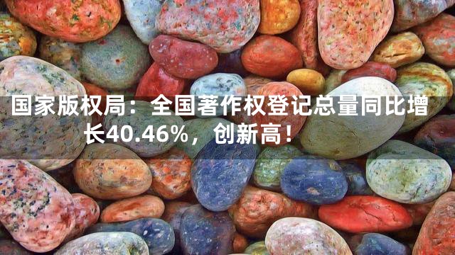 国家版权局：全国著作权登记总量同比增长40.46%，创新高！