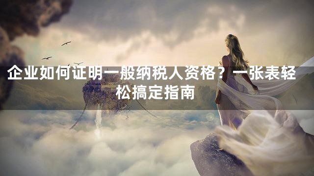 企业如何证明一般纳税人资格？一张表轻松搞定指南