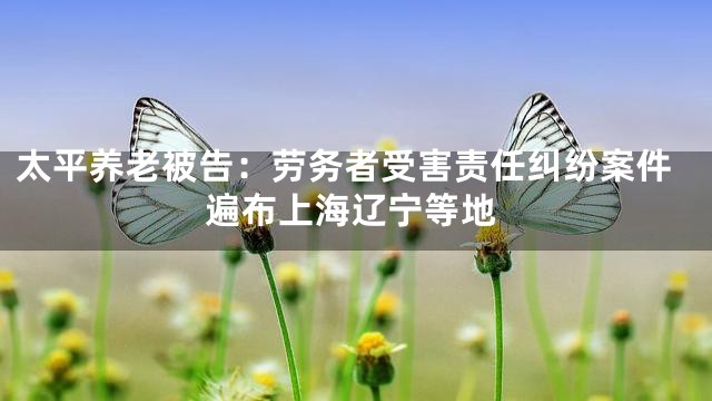 太平养老被告：劳务者受害责任纠纷案件遍布上海辽宁等地
