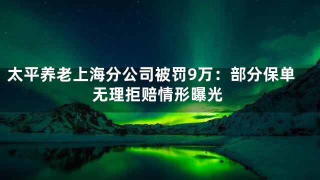 太平养老上海分公司被罚9万：部分保单无理拒赔情形曝光