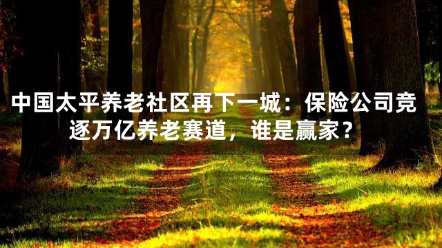 中国太平养老社区再下一城：保险公司竞逐万亿养老赛道，谁是赢家？