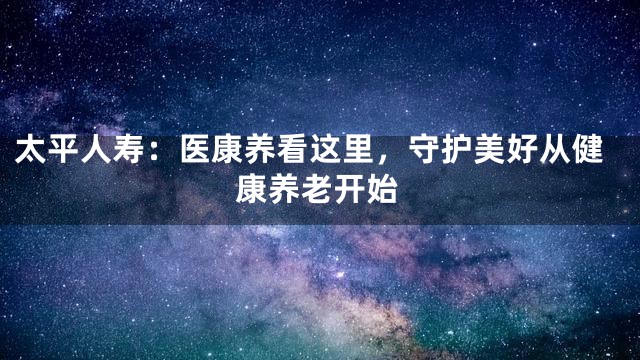 太平人寿：医康养看这里，守护美好从健康养老开始