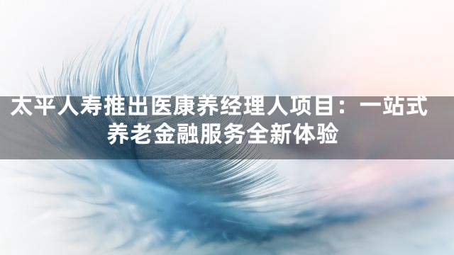 太平人寿推出医康养经理人项目：一站式养老金融服务全新体验