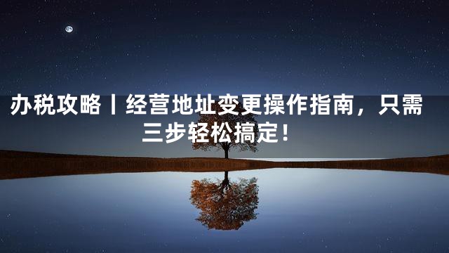 办税攻略丨经营地址变更操作指南，只需三步轻松搞定！