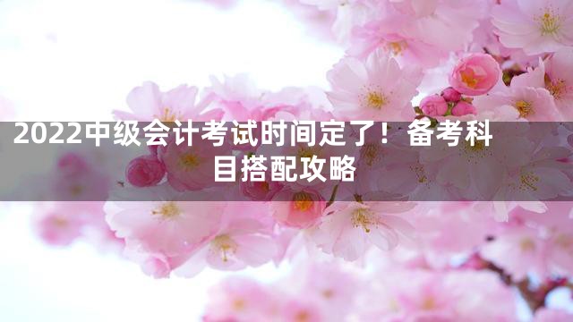 2022中级会计考试时间定了！备考科目搭配攻略