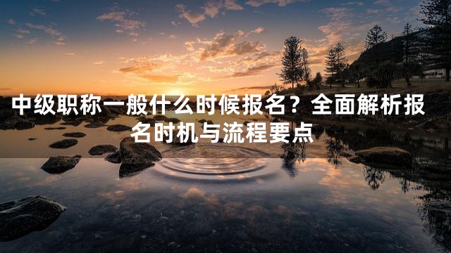 中级职称一般什么时候报名？全面解析报名时机与流程要点