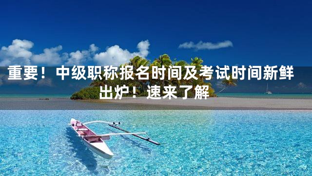 重要！中级职称报名时间及考试时间新鲜出炉！速来了解