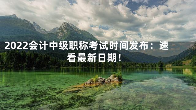 2022会计中级职称考试时间发布：速看最新日期！