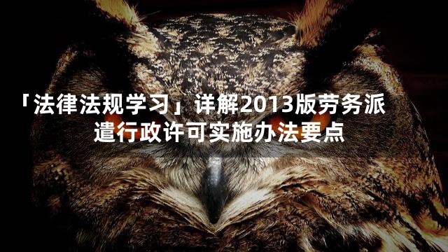 「法律法规学习」详解2013版劳务派遣行政许可实施办法要点