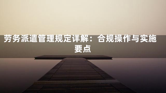 劳务派遣管理规定详解：合规操作与实施要点
