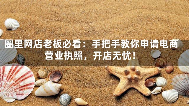 圈里网店老板必看：手把手教你申请电商营业执照，开店无忧！