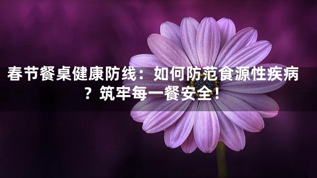 春节餐桌健康防线：如何防范食源性疾病？筑牢每一餐安全！