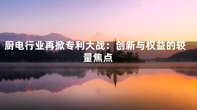 厨电行业再掀专利大战：创新与权益的较量焦点