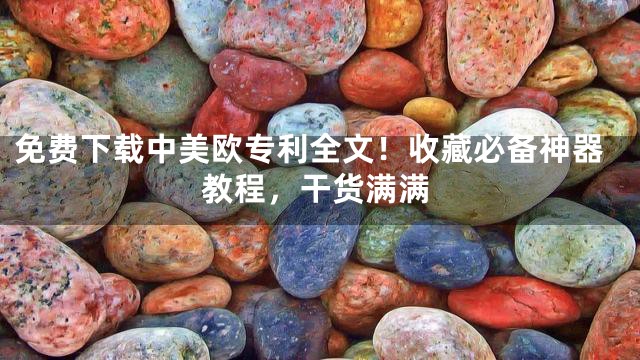 免费下载中美欧专利全文！收藏必备神器教程，干货满满