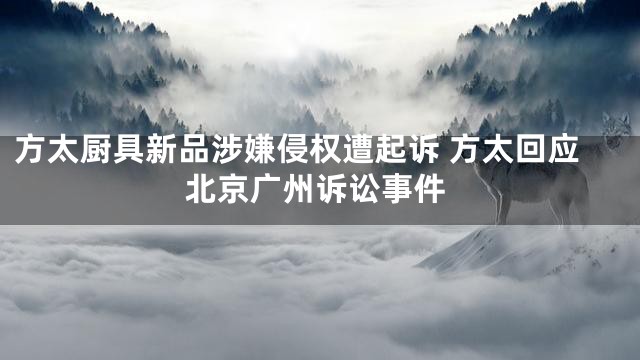 方太厨具新品涉嫌侵权遭起诉 方太回应北京广州诉讼事件