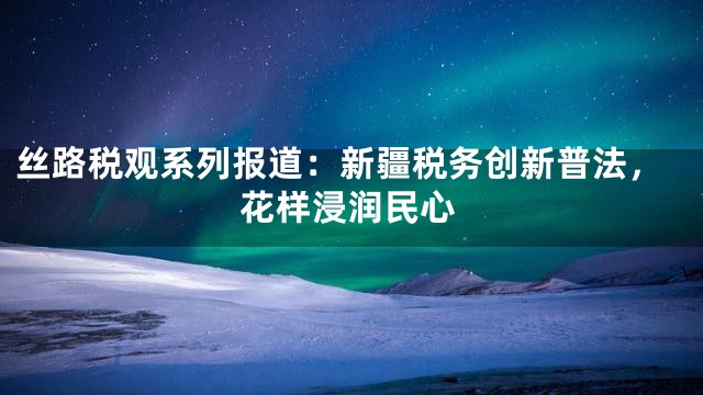 丝路税观系列报道：新疆税务创新普法，花样浸润民心