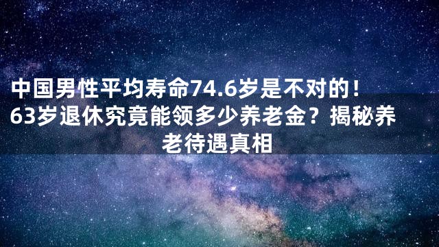 中国男性平均寿命74.6岁是不对的！63岁退休究竟能领多少养老金？揭秘养老待遇真相