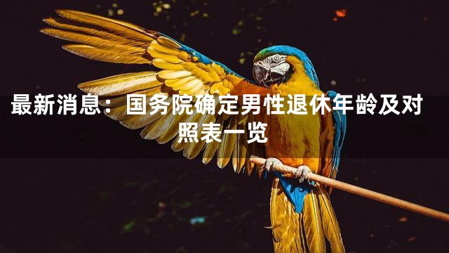 最新消息：国务院确定男性退休年龄及对照表一览