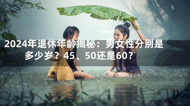2024年退休年龄揭秘：男女性分别是多少岁？45、50还是60？