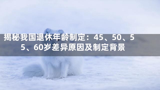 揭秘我国退休年龄制定：45、50、55、60岁差异原因及制定背景