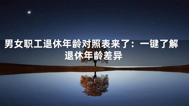 男女职工退休年龄对照表来了：一键了解退休年龄差异