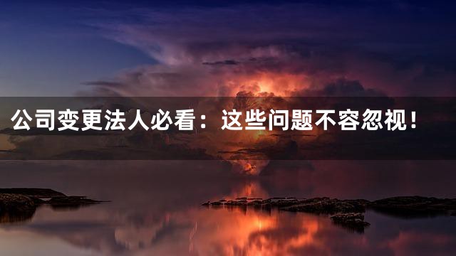 公司变更法人必看：这些问题不容忽视！