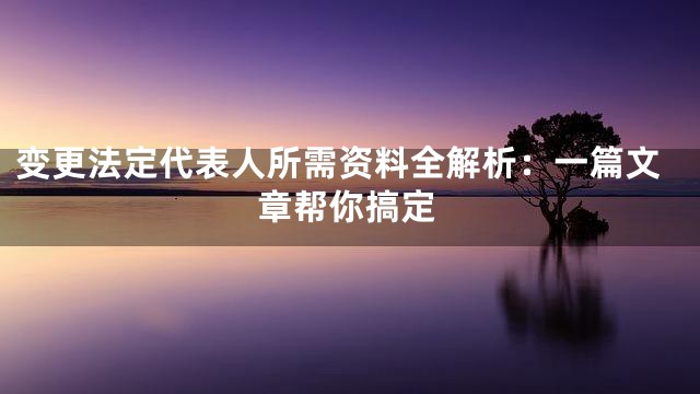 变更法定代表人所需资料全解析：一篇文章帮你搞定