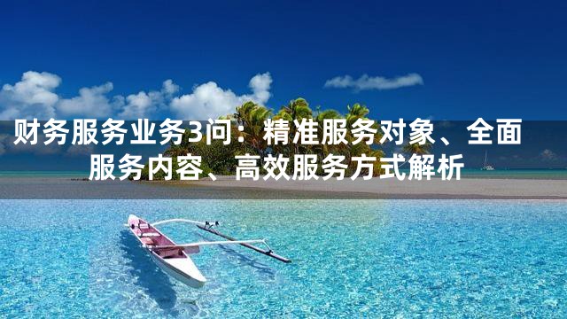 财务服务业务3问：精准服务对象、全面服务内容、高效服务方式解析