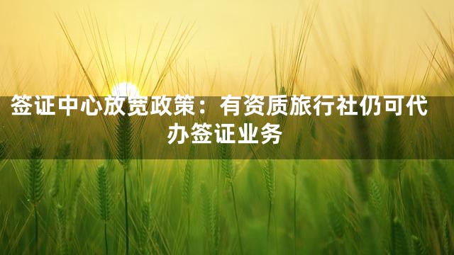 签证中心放宽政策：有资质旅行社仍可代办签证业务