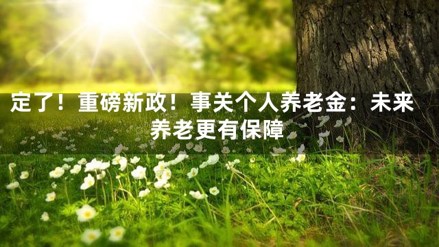 定了！重磅新政！事关个人养老金：未来养老更有保障