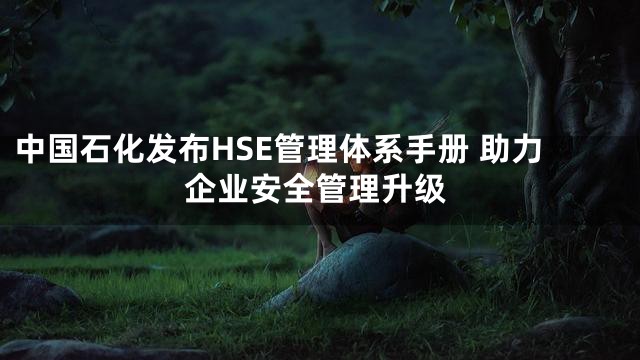中国石化发布HSE管理体系手册 助力企业安全管理升级