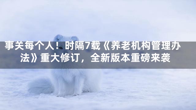 事关每个人！时隔7载《养老机构管理办法》重大修订，全新版本重磅来袭
