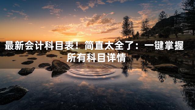 最新会计科目表！简直太全了：一键掌握所有科目详情