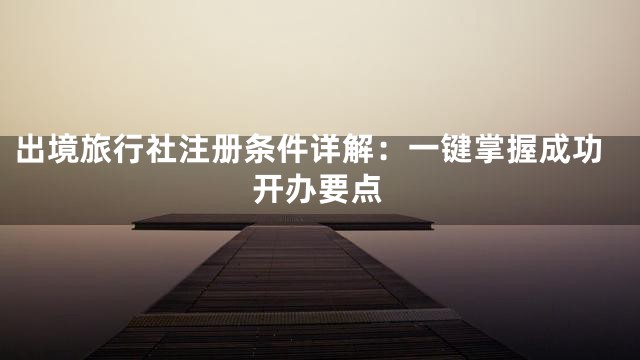 出境旅行社注册条件详解：一键掌握成功开办要点