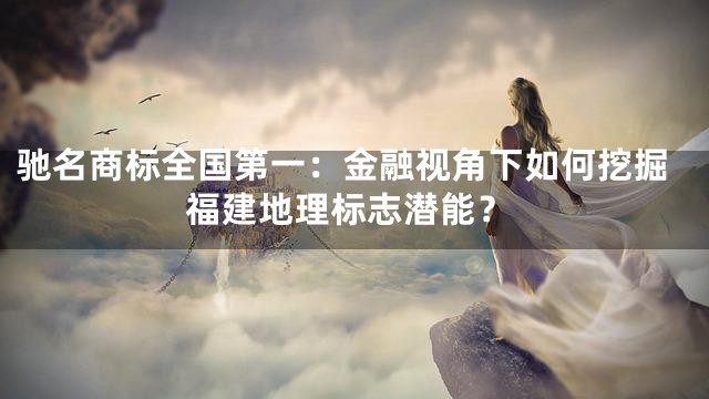 驰名商标全国第一：金融视角下如何挖掘福建地理标志潜能？