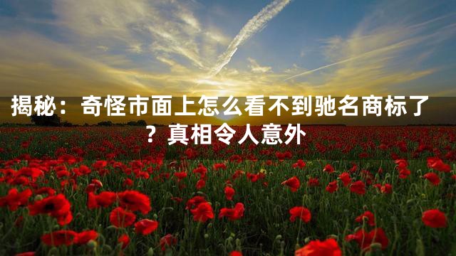 揭秘：奇怪市面上怎么看不到驰名商标了？真相令人意外