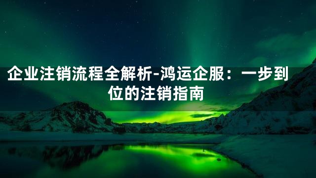 企业注销流程全解析-鸿运企服：一步到位的注销指南