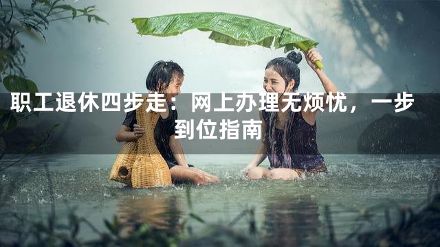 职工退休四步走：网上办理无烦忧，一步到位指南