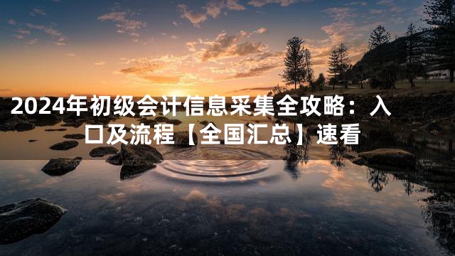 2024年初级会计信息采集全攻略：入口及流程【全国汇总】速看