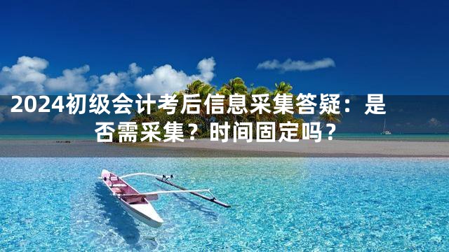 2024初级会计考后信息采集答疑：是否需采集？时间固定吗？