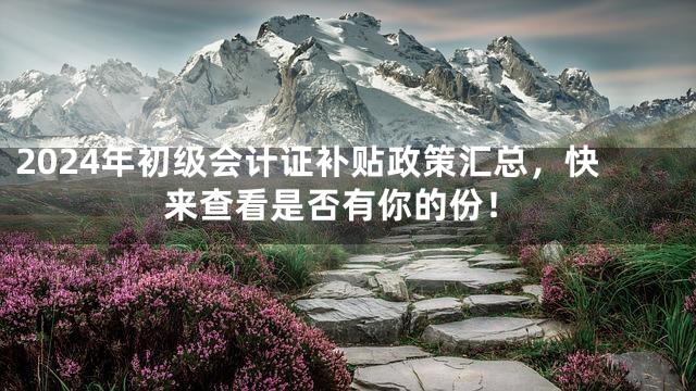 2024年初级会计证补贴政策汇总，快来查看是否有你的份！