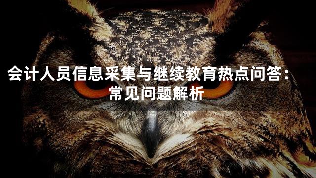 会计人员信息采集与继续教育热点问答：常见问题解析