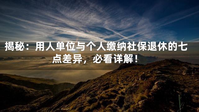 揭秘：用人单位与个人缴纳社保退休的七点差异，必看详解！