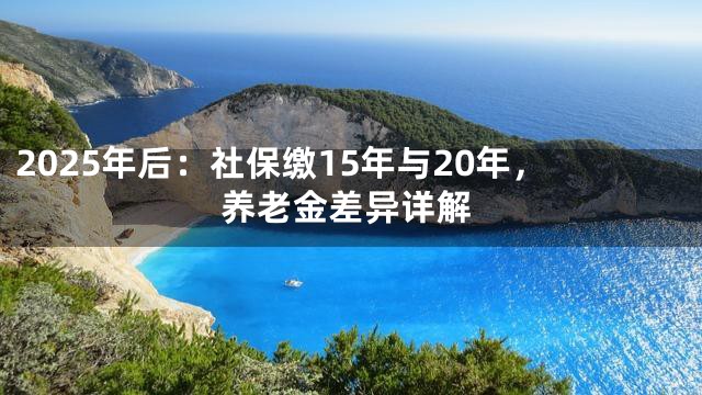 2025年后：社保缴15年与20年，养老金差异详解