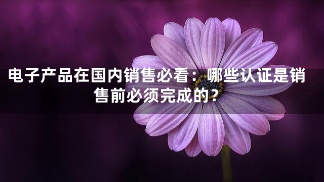 电子产品在国内销售必看：哪些认证是销售前必须完成的？