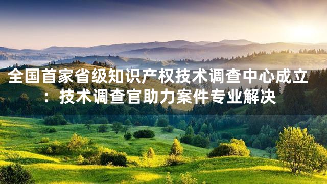 全国首家省级知识产权技术调查中心成立：技术调查官助力案件专业解决