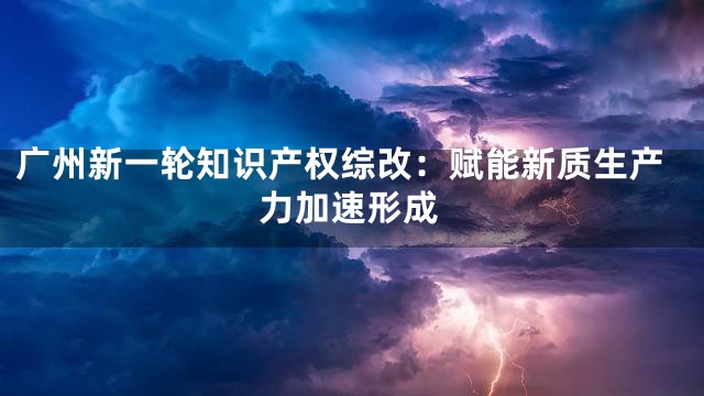 广州新一轮知识产权综改：赋能新质生产力加速形成